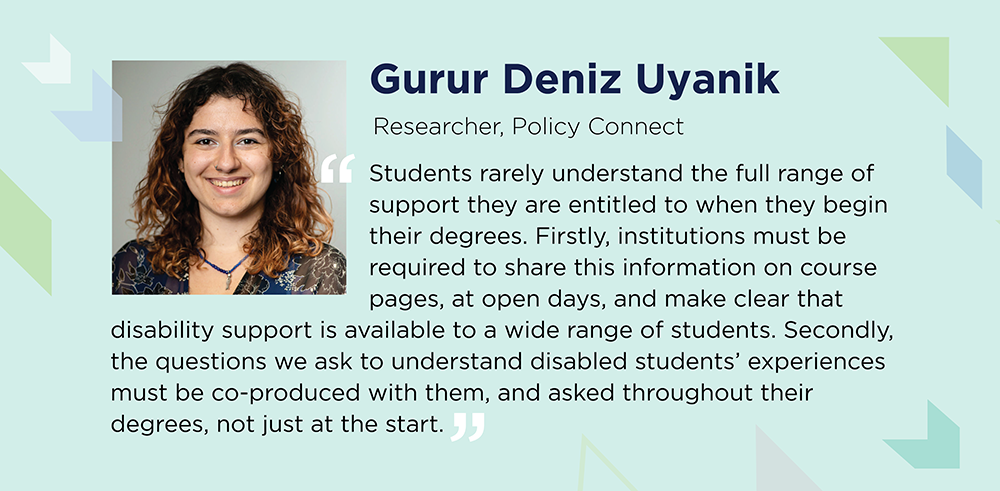 Gurur Deniz Uyanik says: Students rarely understand the full range of support they are entitled to when they begin their degrees. Firstly, institutions must be required to share this information on course pages, at open days, and make clear that disability support is available to a wide range of students. Secondly, the questions we ask to understand disabled students’ experiences must be co-produced with them, and asked throughout their degrees, not just at the start.